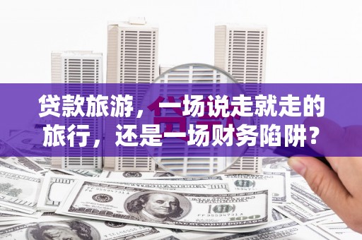 仙游贷款旅游，一场说走就走的旅行，还是一场财务陷阱？