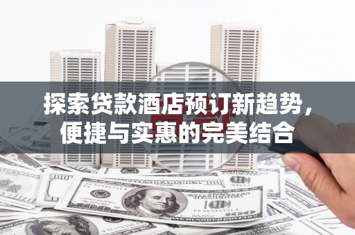 仙游探索贷款酒店预订新趋势，便捷与实惠的完美结合