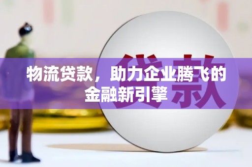 仙游物流贷款，助力企业腾飞的金融新引擎