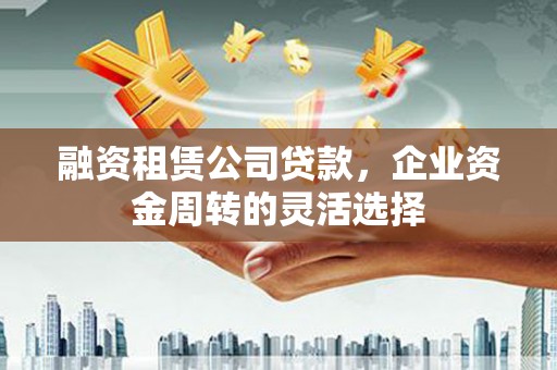 仙游融资租赁公司贷款，企业资金周转的灵活选择