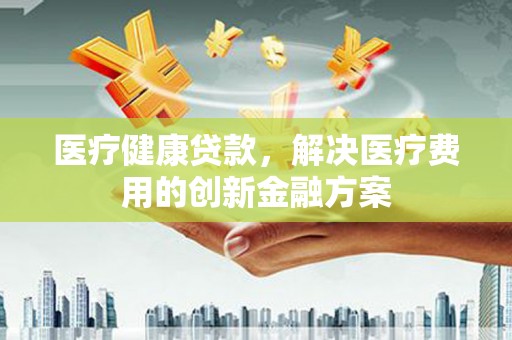 仙游医疗健康贷款，解决医疗费用的创新金融方案
