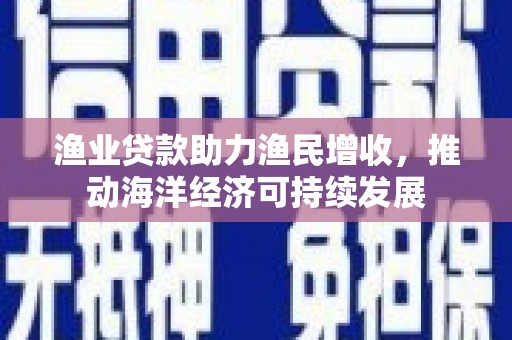 仙游渔业贷款助力渔民增收，推动海洋经济可持续发展