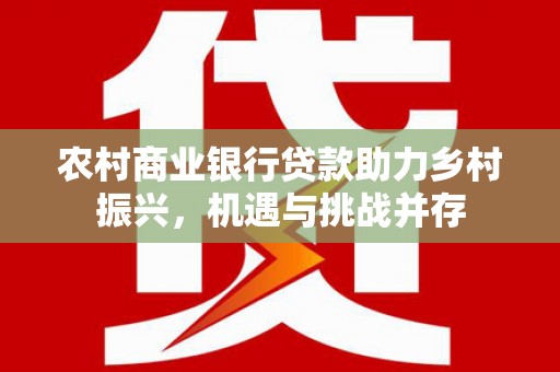 仙游农村商业银行贷款助力乡村振兴，机遇与挑战并存