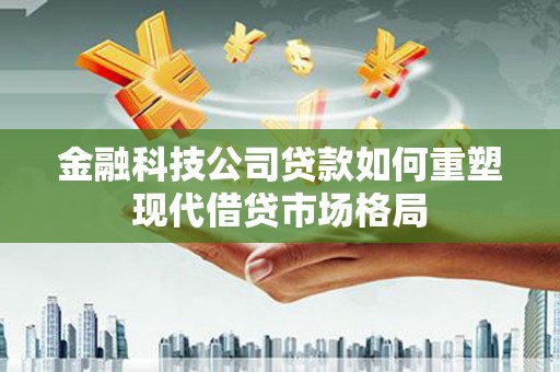 仙游金融科技公司贷款如何重塑现代借贷市场格局