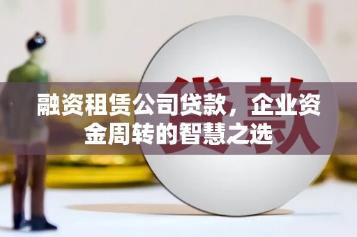 仙游融资租赁公司贷款，企业资金周转的智慧之选