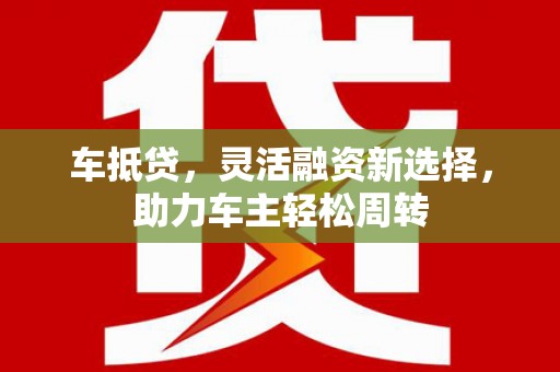 仙游车抵贷，灵活融资新选择，助力车主轻松周转