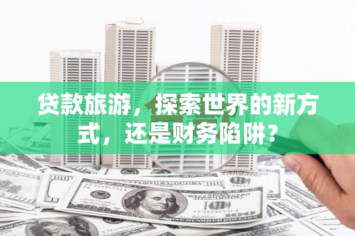 仙游贷款旅游，探索世界的新方式，还是财务陷阱？