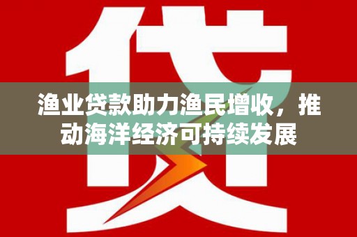 仙游渔业贷款助力渔民增收，推动海洋经济可持续发展