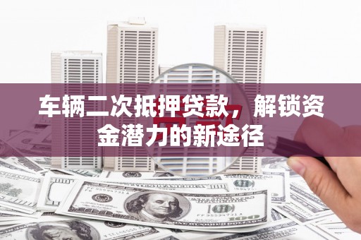 仙游车辆二次抵押贷款，解锁资金潜力的新途径