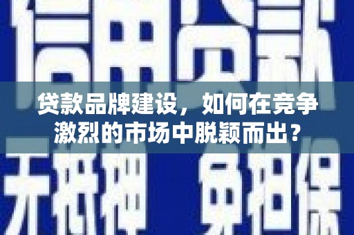 仙游贷款品牌建设，如何在竞争激烈的市场中脱颖而出？