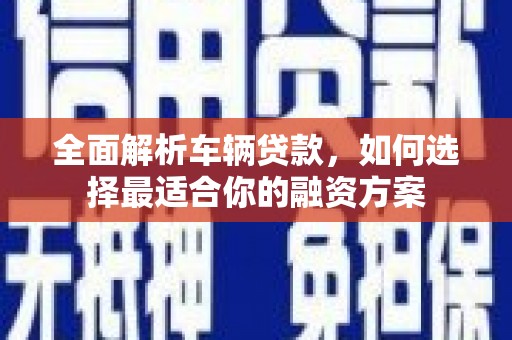 仙游全面解析车辆贷款，如何选择最适合你的融资方案