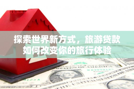 仙游探索世界新方式，旅游贷款如何改变你的旅行体验