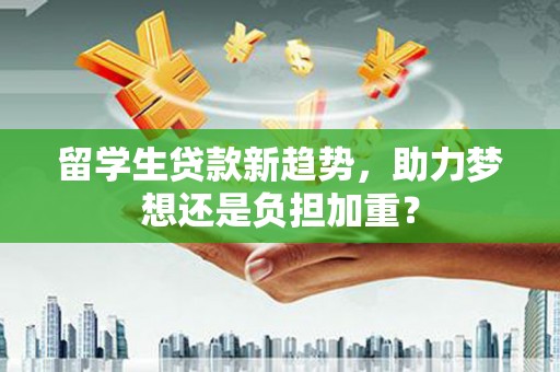 仙游留学生贷款新趋势，助力梦想还是负担加重？