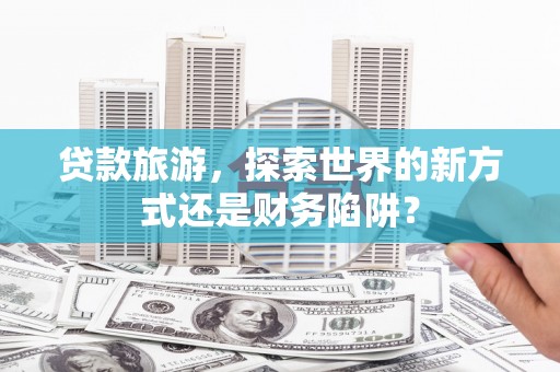 仙游贷款旅游，探索世界的新方式还是财务陷阱？